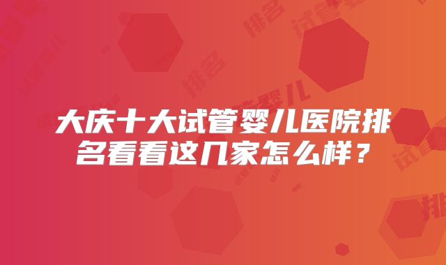 大庆十大试管婴儿医院排名看看这几家怎么样？