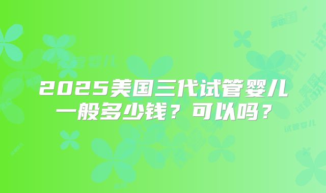 2025美国三代试管婴儿一般多少钱？可以吗？