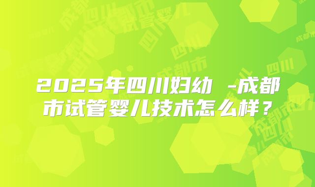 2025年四川妇幼 -成都市试管婴儿技术怎么样？