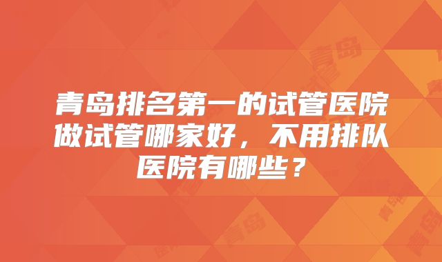 青岛排名第一的试管医院做试管哪家好,不用排队医院有哪些?