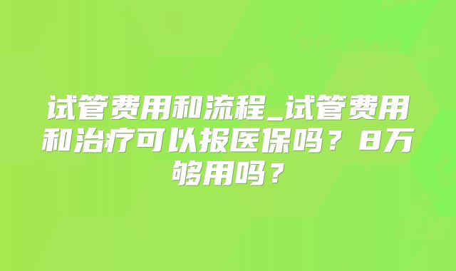 试管费用和流程_试管费用和治疗可以报医保吗?8万够用吗?