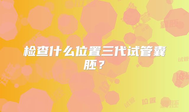 检查什么位置三代试管囊胚？