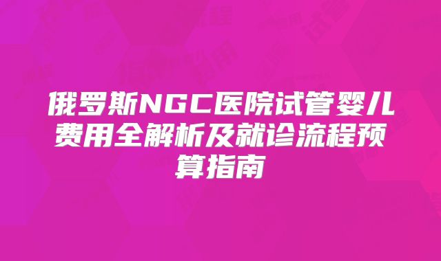 俄罗斯NGC医院试管婴儿费用全解析及就诊流程预算指南