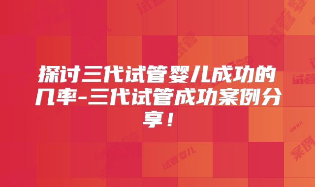 探讨三代试管婴儿成功的几率-三代试管成功案例分享!