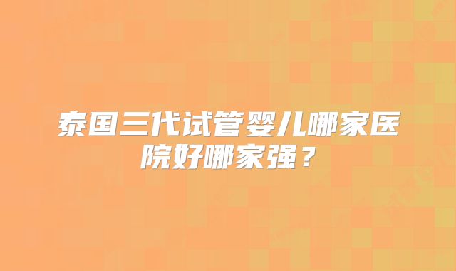 泰国三代试管婴儿哪家医院好哪家强?