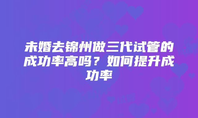 未婚去锦州做三代试管的成功率高吗？如何提升成功率