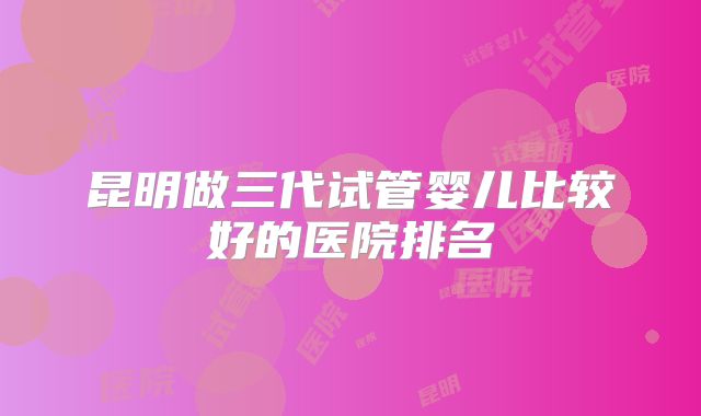 昆明做三代试管婴儿比较好的医院排名