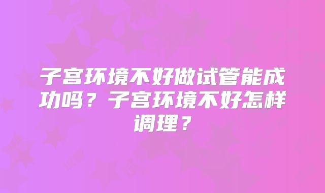 子宫环境不好做试管能成功吗?子宫环境不好怎样调理?