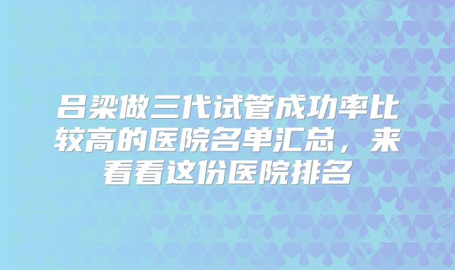 吕梁做三代试管成功率比较高的医院名单汇总，来看看这份医院排名