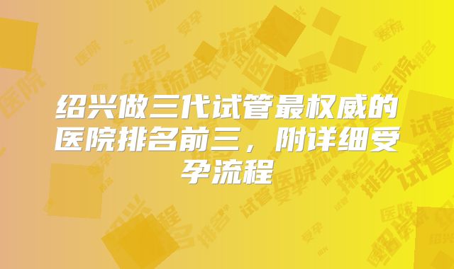 绍兴做三代试管最权威的医院排名前三，附详细受孕流程