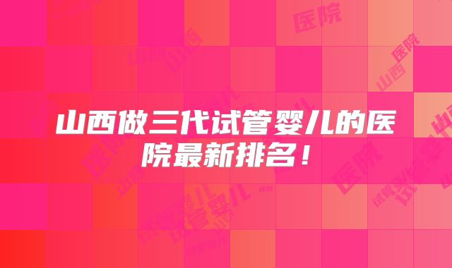 山西做三代试管婴儿的医院最新排名！