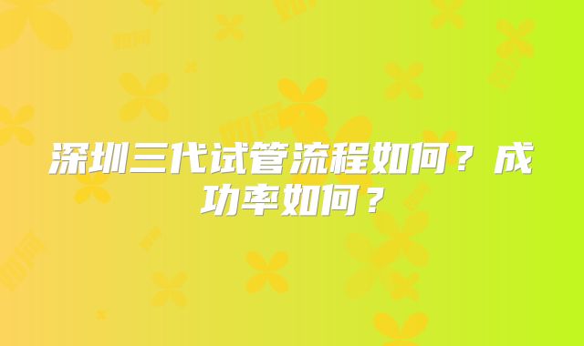 深圳三代试管流程如何？成功率如何？
