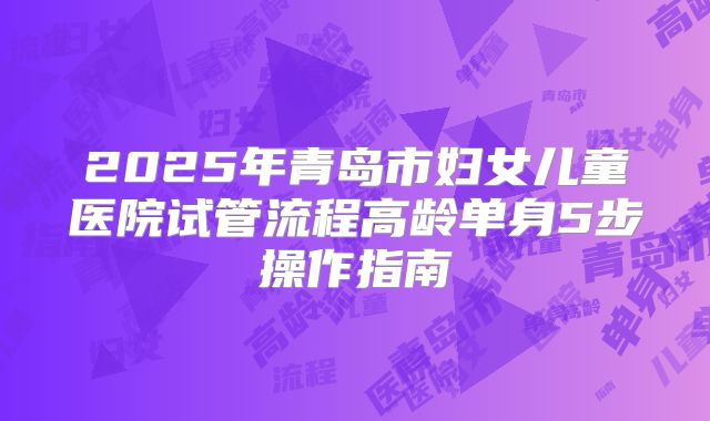 2025年青岛市妇女儿童医院试管流程高龄单身5步操作指南