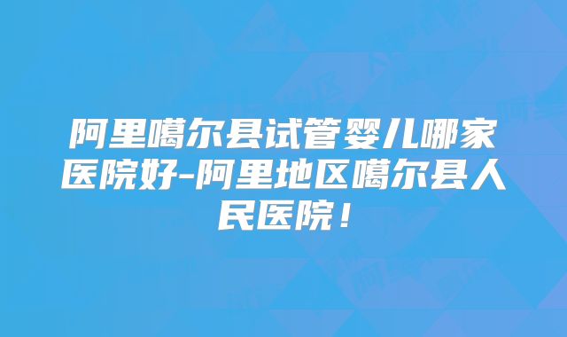 阿里噶尔县试管婴儿哪家医院好-阿里地区噶尔县人民医院！