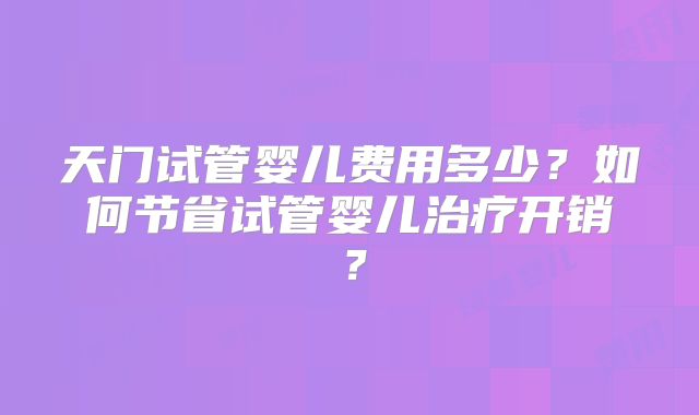 天门试管婴儿费用多少？如何节省试管婴儿治疗开销？