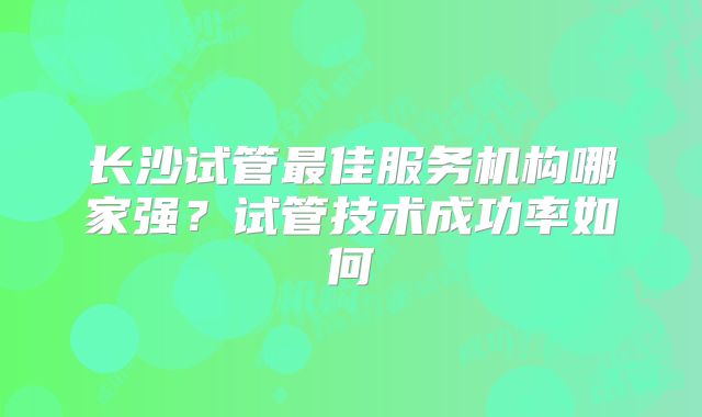长沙试管最佳服务机构哪家强？试管技术成功率如何