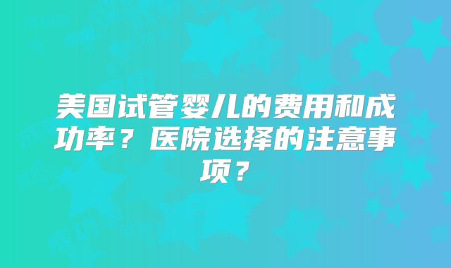 美国试管婴儿的费用和成功率?医院选择的注意事项?