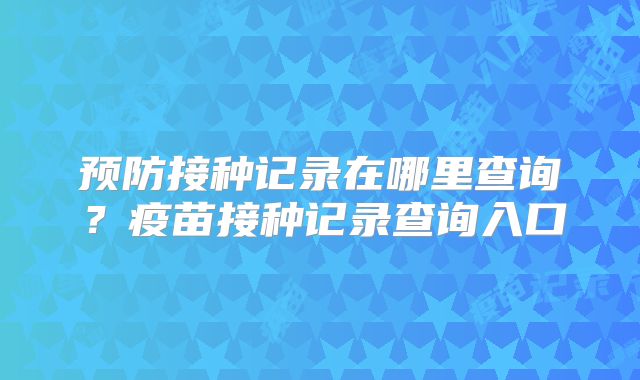 预防接种记录在哪里查询?疫苗接种记录查询入口
