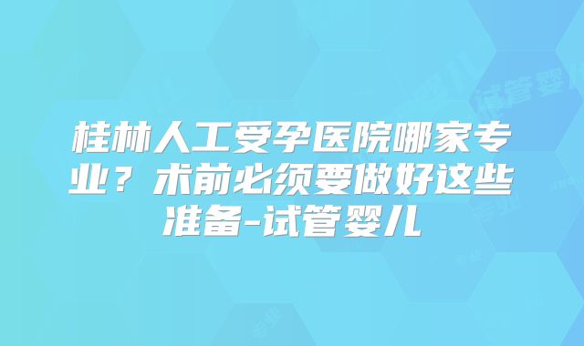 桂林人工受孕医院哪家专业？术前必须要做好这些准备-试管婴儿