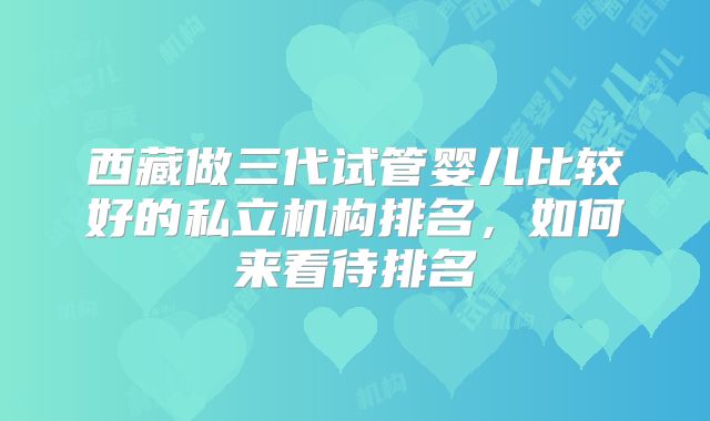 西藏做三代试管婴儿比较好的私立机构排名,如何来看待排名