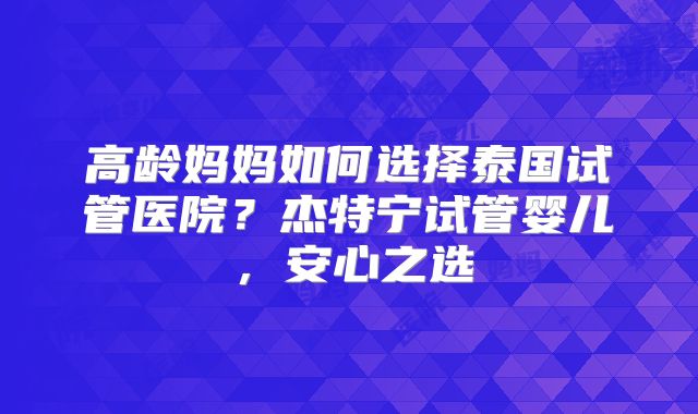 高龄妈妈如何选择泰国试管医院？杰特宁试管婴儿，安心之选