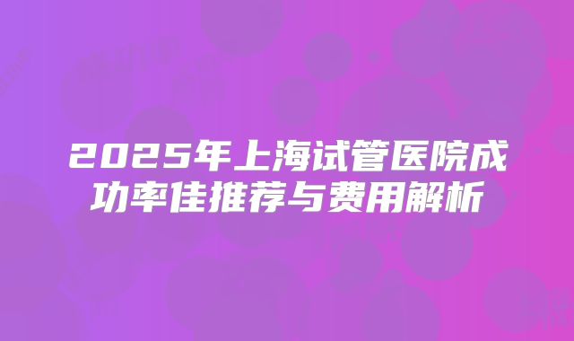 2025年上海试管医院成功率佳推荐与费用解析