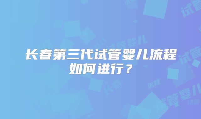 长春第三代试管婴儿流程如何进行？