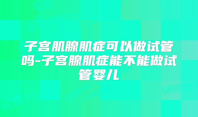 子宫肌腺肌症可以做试管吗-子宫腺肌症能不能做试管婴儿