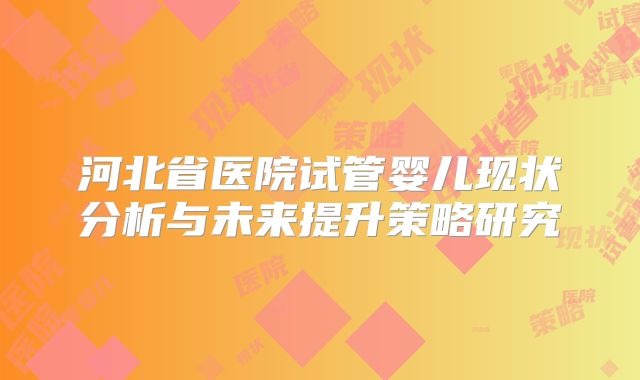 河北省医院试管婴儿现状分析与未来提升策略研究