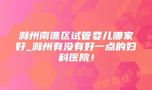 滁州南谯区试管婴儿哪家好_滁州有没有好一点的妇科医院！