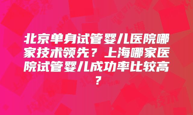 北京单身试管婴儿医院哪家技术领先？上海哪家医院试管婴儿成功率比较高？
