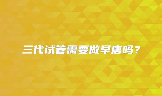 三代试管需要做早唐吗？