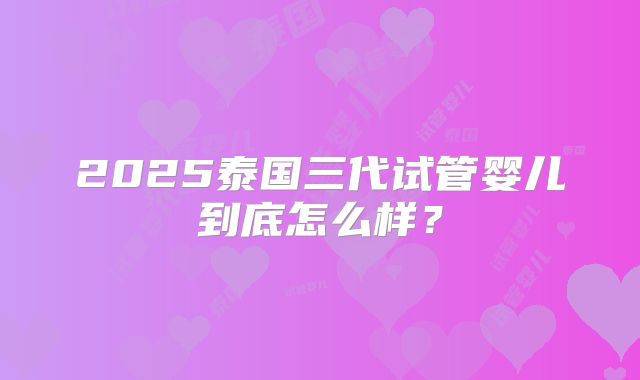 2025泰国三代试管婴儿到底怎么样？