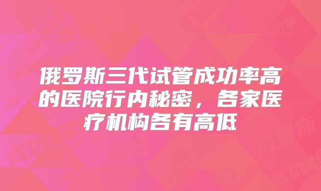 俄罗斯三代试管成功率高的医院行内秘密，各家医疗机构各有高低