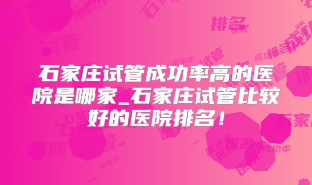 石家庄试管成功率高的医院是哪家_石家庄试管比较好的医院排名！