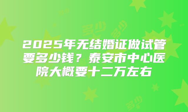 2025年无结婚证做试管要多少钱？泰安市中心医院大概要十二万左右