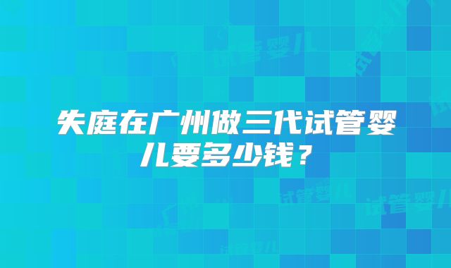 失庭在广州做三代试管婴儿要多少钱？