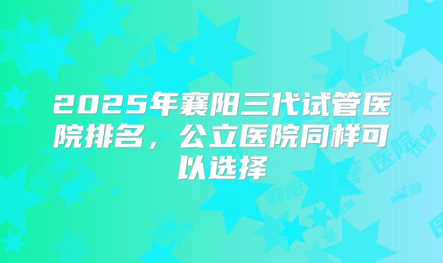 2025年襄阳三代试管医院排名，公立医院同样可以选择