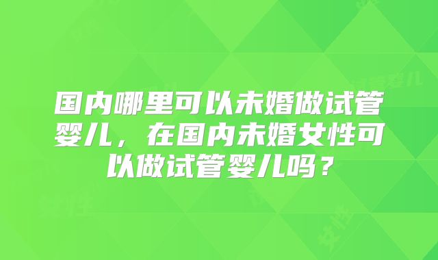 国内哪里可以未婚做试管婴儿,在国内未婚女性可以做试管婴儿吗?