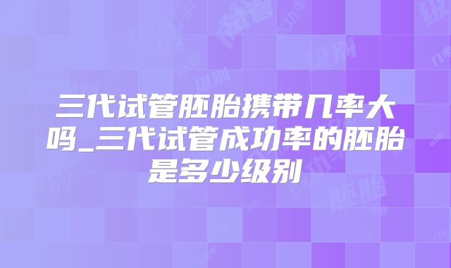 三代试管胚胎携带几率大吗_三代试管成功率的胚胎是多少级别