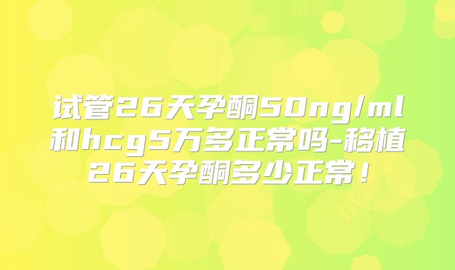 试管26天孕酮50ng/ml和hcg5万多正常吗-移植26天孕酮多少正常！