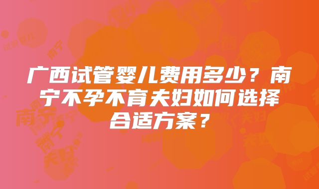 广西试管婴儿费用多少？南宁不孕不育夫妇如何选择合适方案？
