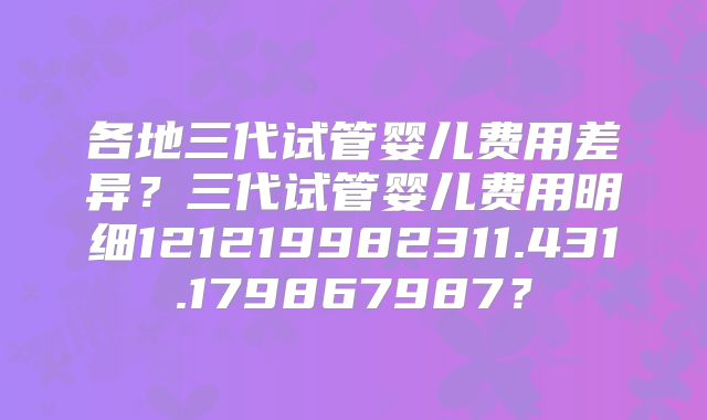各地三代试管婴儿费用差异？三代试管婴儿费用明细121219982311.431.179867987？