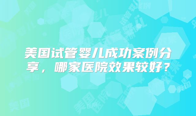 美国试管婴儿成功案例分享，哪家医院效果较好？
