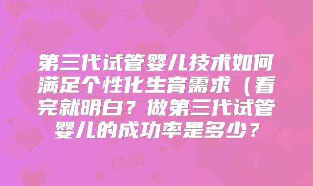第三代试管婴儿技术如何满足个性化生育需求(看完就明白?做第三代试管婴儿的成功率是多少?