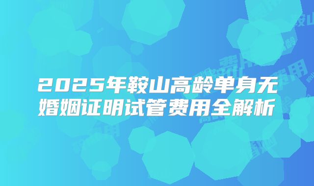 2025年鞍山高龄单身无婚姻证明试管费用全解析