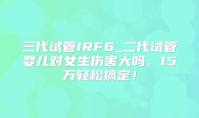 三代试管IRF6_二代试管婴儿对女生伤害大吗，15万轻松搞定！