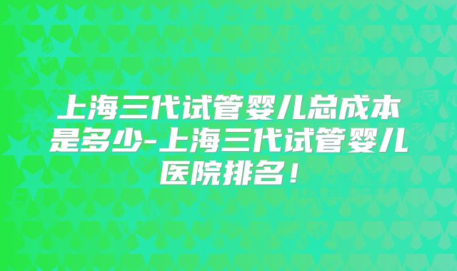 上海三代试管婴儿总成本是多少-上海三代试管婴儿医院排名！