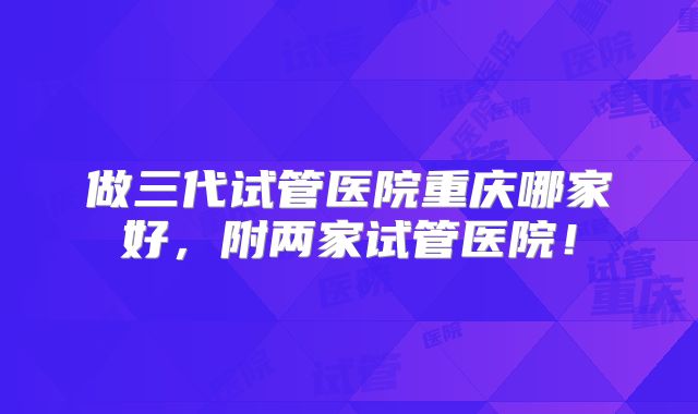 做三代试管医院重庆哪家好,附两家试管医院!