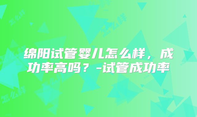 绵阳试管婴儿怎么样，成功率高吗？-试管成功率